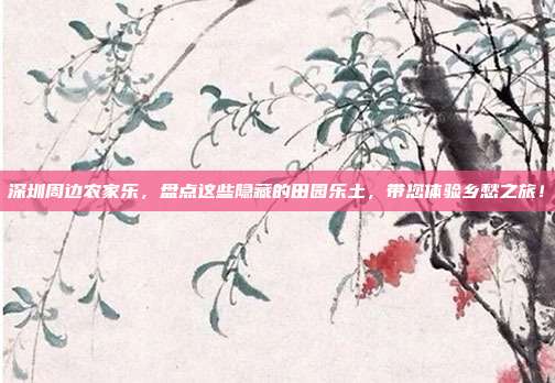 深圳周边农家乐，盘点这些隐藏的田园乐土，带您体验乡愁之旅！
