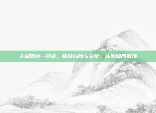 丰城周边一日游，畅游自然与文化，体验赣西风情
