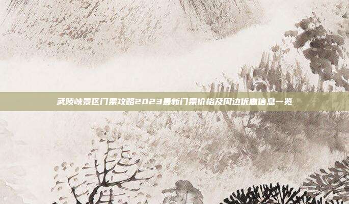武陵峡景区门票攻略2023最新门票价格及周边优惠信息一览
