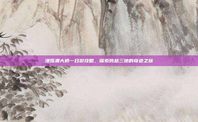 港珠澳大桥一日游攻略，探索跨越三地的奇迹之旅
