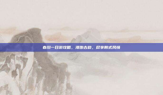 春川一日游攻略，漫步古韵，尽享韩式风情
