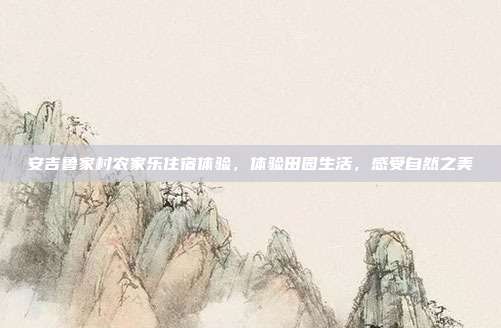 安吉鲁家村农家乐住宿体验，体验田园生活，感受自然之美