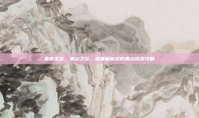 重庆出发，黄山之旅，深度解析您的黄山旅游攻略