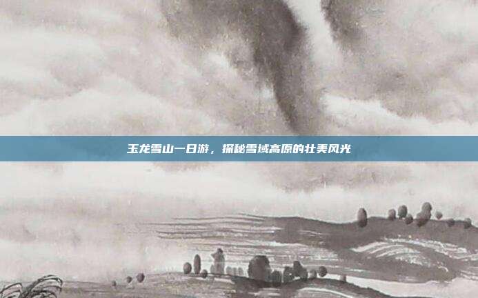 玉龙雪山一日游，探秘雪域高原的壮美风光