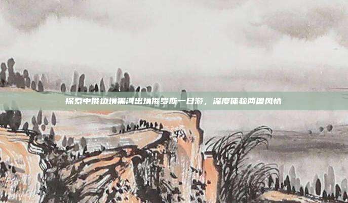 探索中俄边境黑河出境俄罗斯一日游，深度体验两国风情