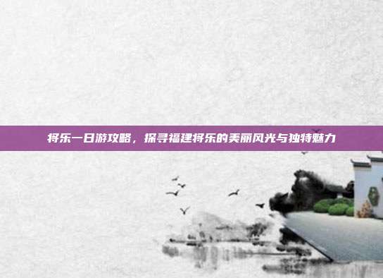 将乐一日游攻略，探寻福建将乐的美丽风光与独特魅力