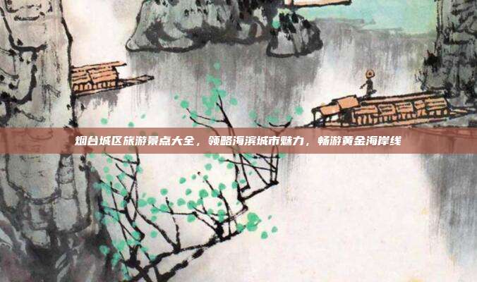 烟台城区旅游景点大全，领略海滨城市魅力，畅游黄金海岸线