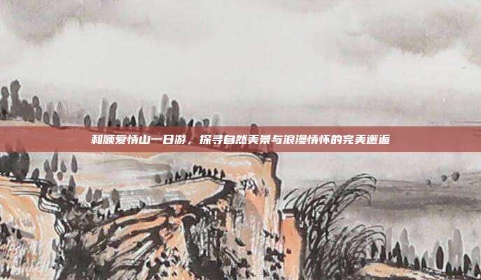 和顺爱情山一日游，探寻自然美景与浪漫情怀的完美邂逅