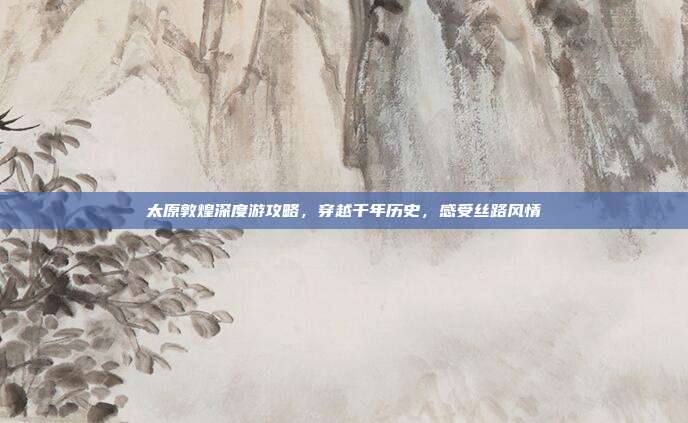 太原敦煌深度游攻略，穿越千年历史，感受丝路风情