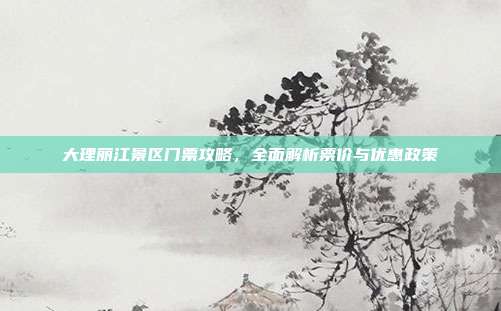 大理丽江景区门票攻略，全面解析票价与优惠政策