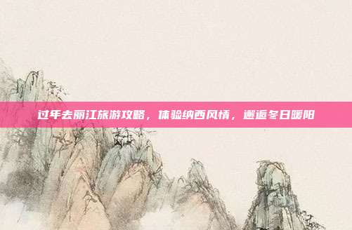过年去丽江旅游攻略，体验纳西风情，邂逅冬日暖阳