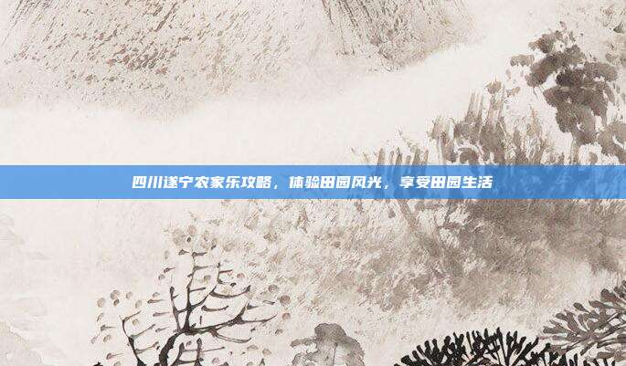 四川遂宁农家乐攻略，体验田园风光，享受田园生活