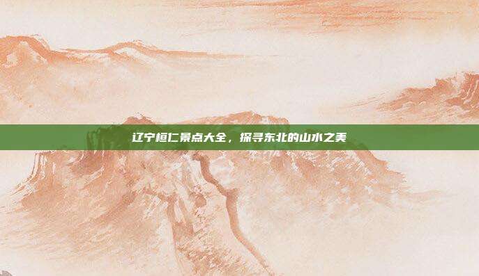 辽宁桓仁景点大全，探寻东北的山水之美
