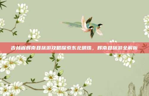 吉林省辉南县旅游攻略探索东北明珠，辉南县旅游全解析