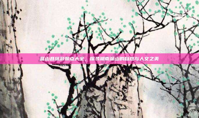 蓝山县旅游景点大全，探寻湖南深山的自然与人文之美