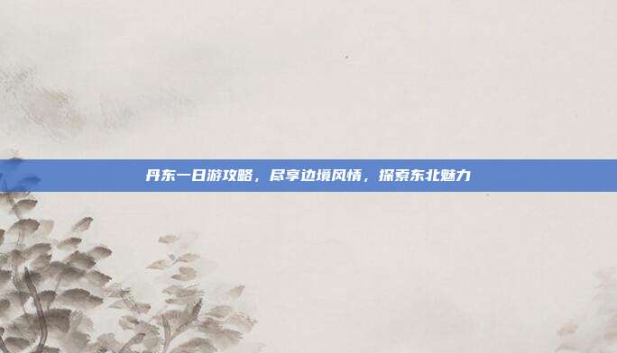 丹东一日游攻略，尽享边境风情，探索东北魅力