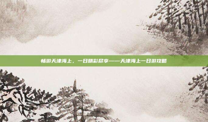 畅游天津海上，一日精彩尽享——天津海上一日游攻略