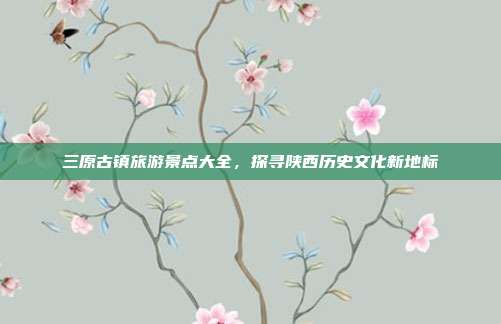 三原古镇旅游景点大全，探寻陕西历史文化新地标