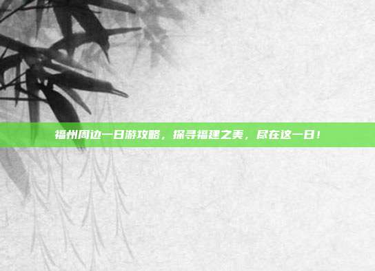 福州周边一日游攻略，探寻福建之美，尽在这一日！