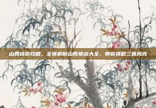 山西旅游攻略，全景解析山西景点大全，带你领略三晋风光