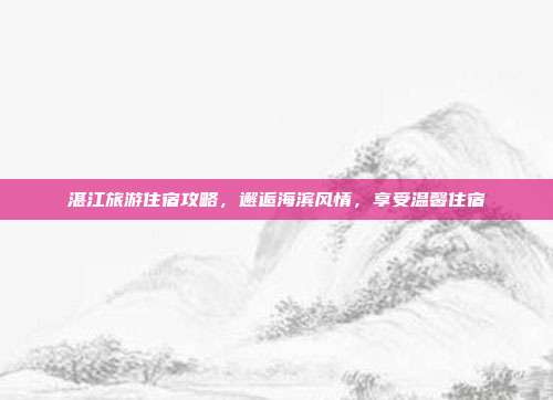 湛江旅游住宿攻略，邂逅海滨风情，享受温馨住宿