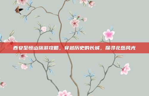 西安至恒山旅游攻略，穿越历史的长城，探寻北岳风光