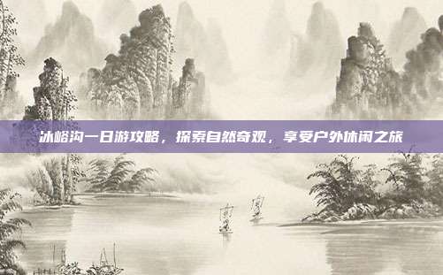 冰峪沟一日游攻略，探索自然奇观，享受户外休闲之旅