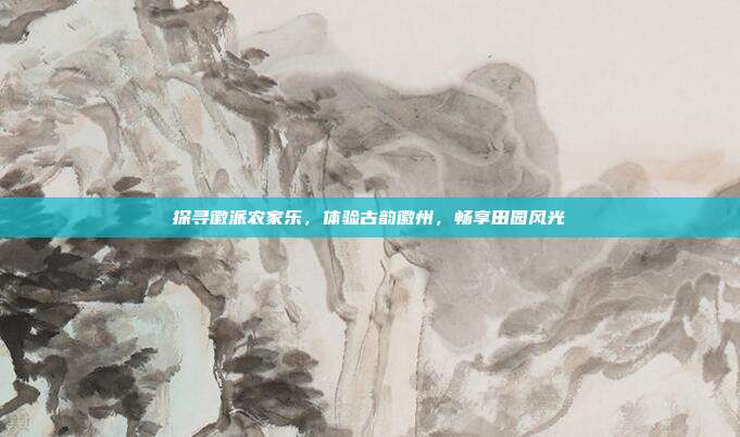 探寻徽派农家乐，体验古韵徽州，畅享田园风光