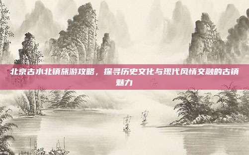 北京古水北镇旅游攻略，探寻历史文化与现代风情交融的古镇魅力