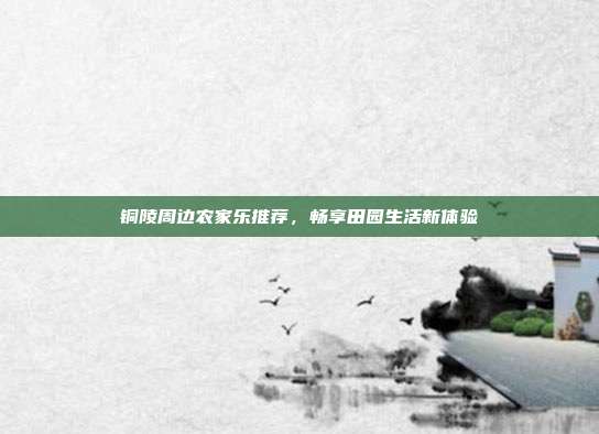 铜陵周边农家乐推荐，畅享田园生活新体验