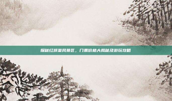 探秘红旗渠风景区，门票价格大揭秘及游玩攻略