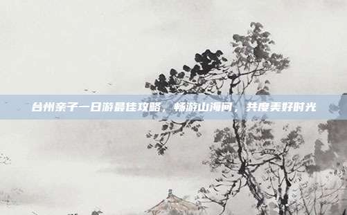 台州亲子一日游最佳攻略，畅游山海间，共度美好时光