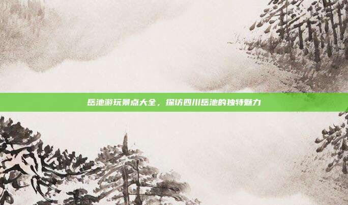 岳池游玩景点大全，探访四川岳池的独特魅力