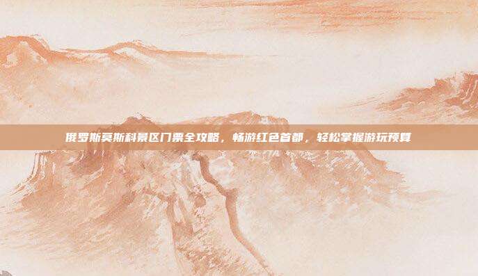 俄罗斯莫斯科景区门票全攻略，畅游红色首都，轻松掌握游玩预算