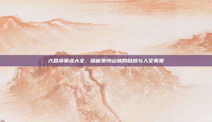 六盘水景点大全，探秘贵州山城的自然与人文美景
