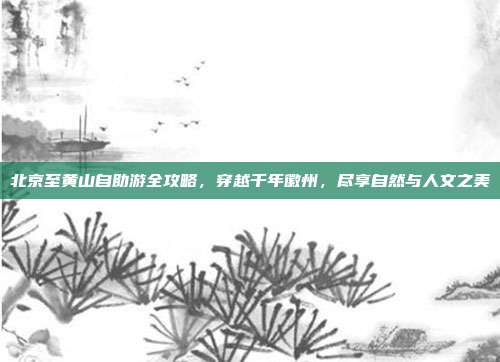 北京至黄山自助游全攻略，穿越千年徽州，尽享自然与人文之美