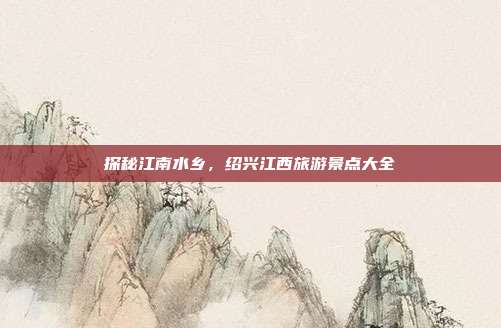探秘江南水乡，绍兴江西旅游景点大全