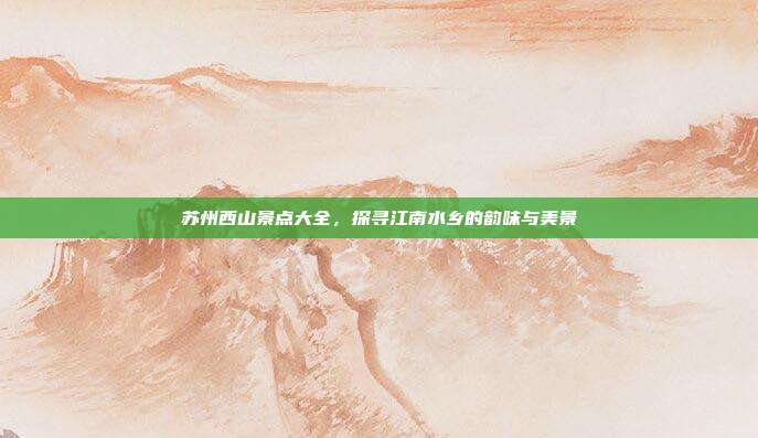 苏州西山景点大全，探寻江南水乡的韵味与美景