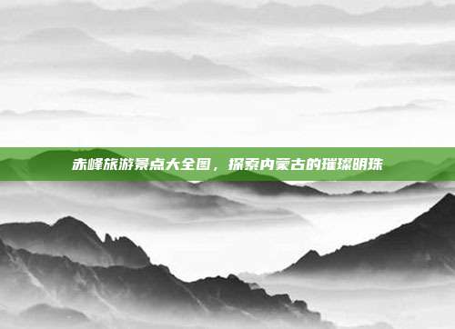 赤峰旅游景点大全图，探索内蒙古的璀璨明珠