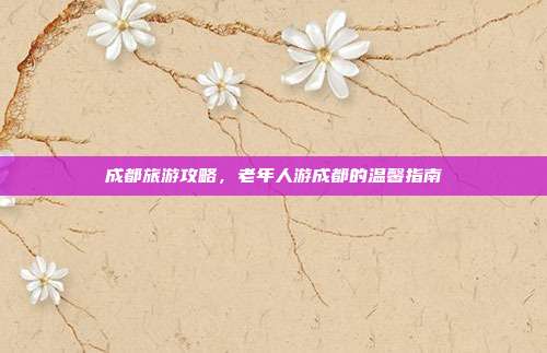 成都旅游攻略，老年人游成都的温馨指南
