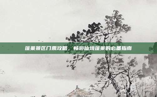 蓬莱景区门票攻略，畅游仙境蓬莱的必备指南