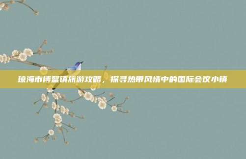 琼海市博鳌镇旅游攻略，探寻热带风情中的国际会议小镇